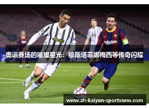 奥运赛场的璀璨星光：穆斯塔菲娜梅西等传奇闪耀